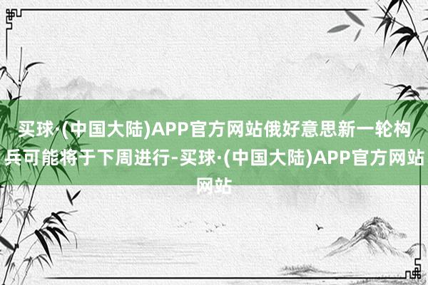 买球·(中国大陆)APP官方网站俄好意思新一轮构兵可能将于下周进行-买球·(中国大陆)APP官方网站