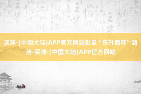 买球·(中国大陆)APP官方网站彰显“东升西降”趋势-买球·(中国大陆)APP官方网站