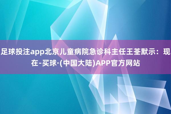 足球投注app北京儿童病院急诊科主任王荃默示：现在-买球·(中国大陆)APP官方网站
