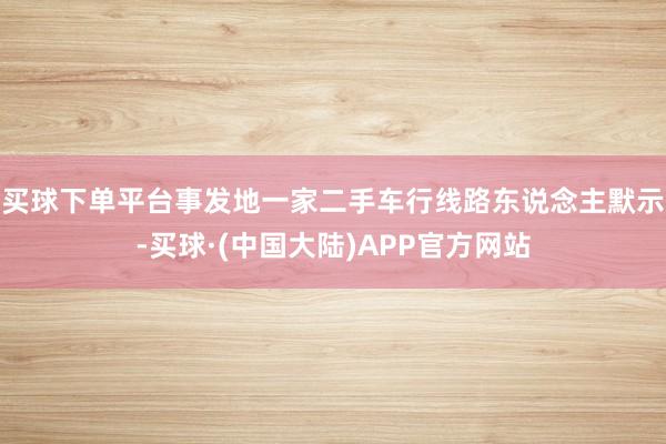 买球下单平台事发地一家二手车行线路东说念主默示-买球·(中国大陆)APP官方网站