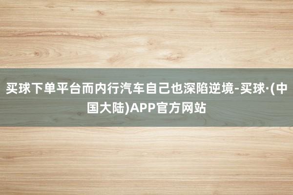 买球下单平台而内行汽车自己也深陷逆境-买球·(中国大陆)APP官方网站