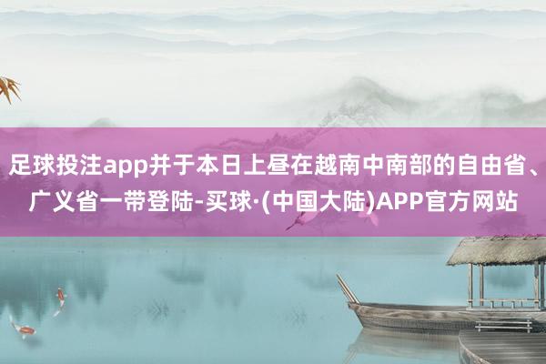 足球投注app并于本日上昼在越南中南部的自由省、广义省一带登陆-买球·(中国大陆)APP官方网站
