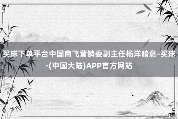 买球下单平台　　中国商飞营销委副主任杨洋暗意-买球·(中国大陆)APP官方网站