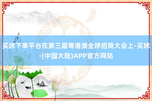 买球下单平台　　在第三届粤港澳全球招商大会上-买球·(中国大陆)APP官方网站