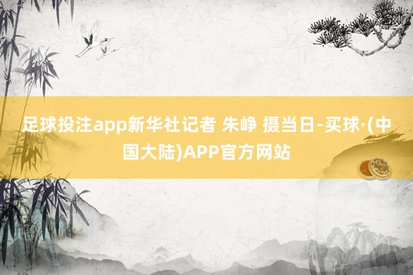 足球投注app新华社记者 朱峥 摄　　当日-买球·(中国大陆)APP官方网站