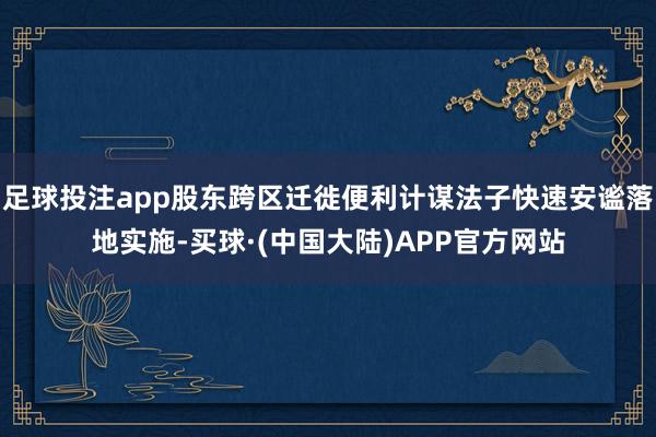 足球投注app股东跨区迁徙便利计谋法子快速安谧落地实施-买球·(中国大陆)APP官方网站