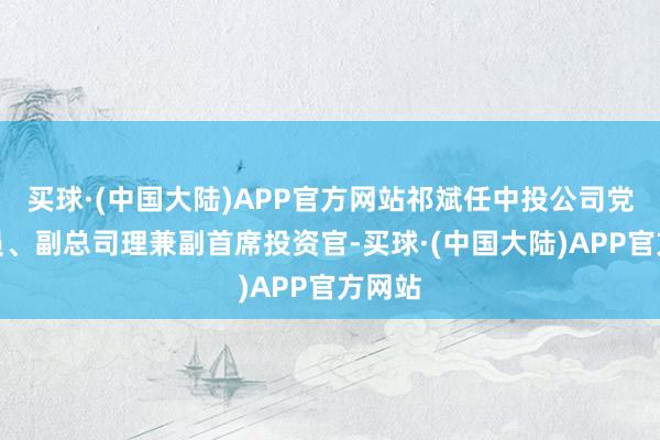 买球·(中国大陆)APP官方网站祁斌任中投公司党委委员、副总司理兼副首席投资官-买球·(中国大陆)APP官方网站