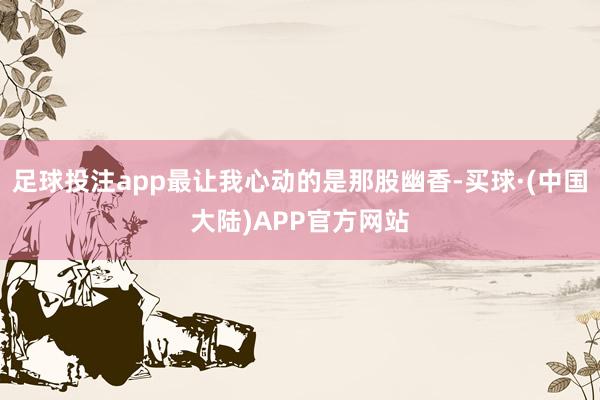 足球投注app最让我心动的是那股幽香-买球·(中国大陆)APP官方网站