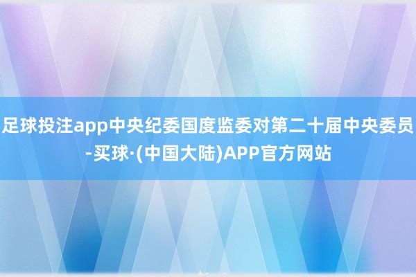 足球投注app中央纪委国度监委对第二十届中央委员-买球·(中国大陆)APP官方网站