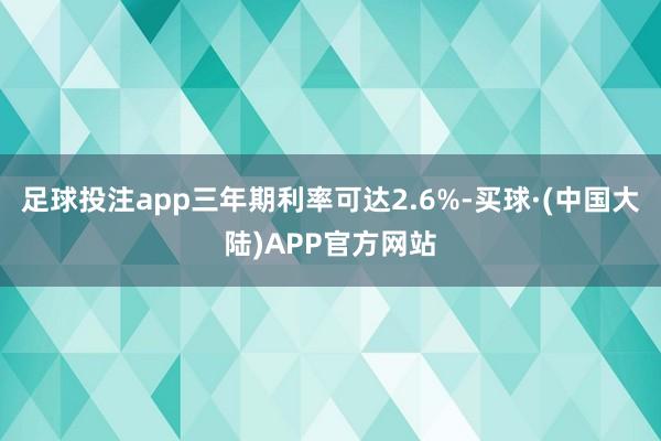 足球投注app三年期利率可达2.6%-买球·(中国大陆)APP官方网站