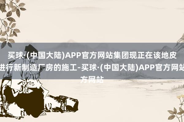 买球·(中国大陆)APP官方网站集团现正在该地皮进行新制造厂房的施工-买球·(中国大陆)APP官方网站