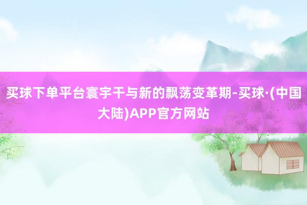 买球下单平台寰宇干与新的飘荡变革期-买球·(中国大陆)APP官方网站