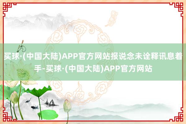 买球·(中国大陆)APP官方网站报说念未诠释讯息着手-买球·(中国大陆)APP官方网站