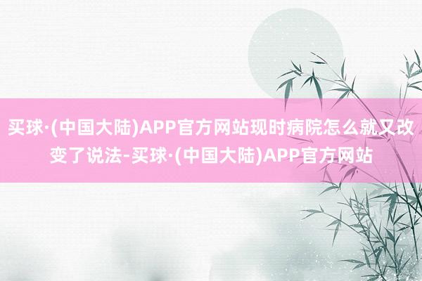 买球·(中国大陆)APP官方网站现时病院怎么就又改变了说法-买球·(中国大陆)APP官方网站