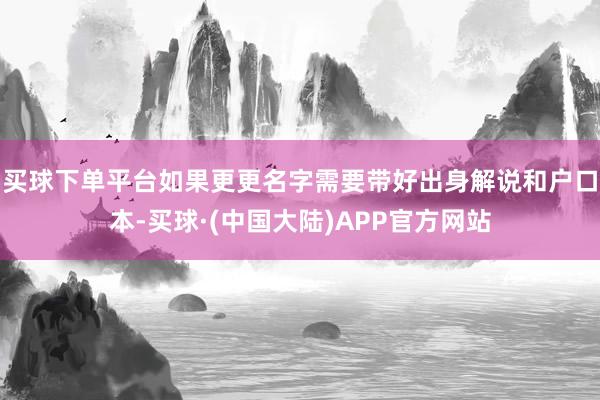 买球下单平台如果更更名字需要带好出身解说和户口本-买球·(中国大陆)APP官方网站