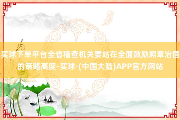 买球下单平台全省稽查机关要站在全面鼓励照章治国的策略高度-买球·(中国大陆)APP官方网站