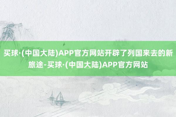 买球·(中国大陆)APP官方网站开辟了列国来去的新旅途-买球·(中国大陆)APP官方网站