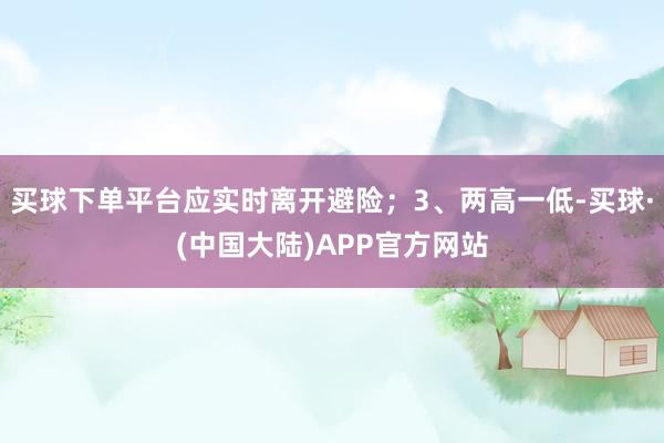 买球下单平台应实时离开避险；3、两高一低-买球·(中国大陆)APP官方网站