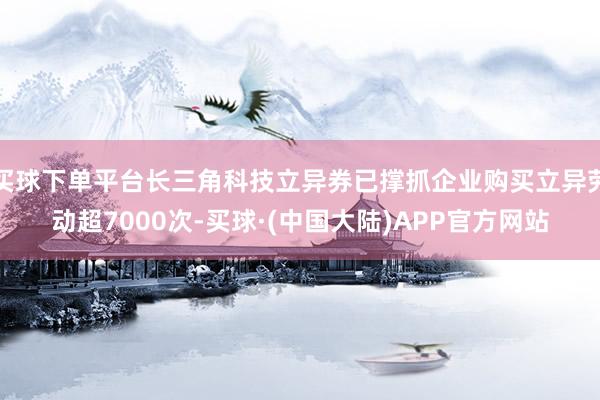 买球下单平台长三角科技立异券已撑抓企业购买立异劳动超7000次-买球·(中国大陆)APP官方网站