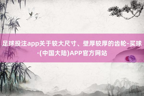 足球投注app关于较大尺寸、壁厚较厚的齿轮-买球·(中国大陆)APP官方网站