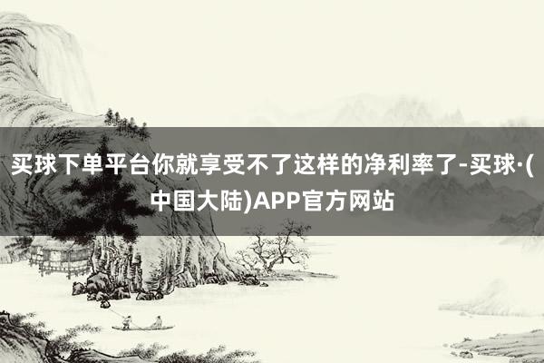 买球下单平台你就享受不了这样的净利率了-买球·(中国大陆)APP官方网站