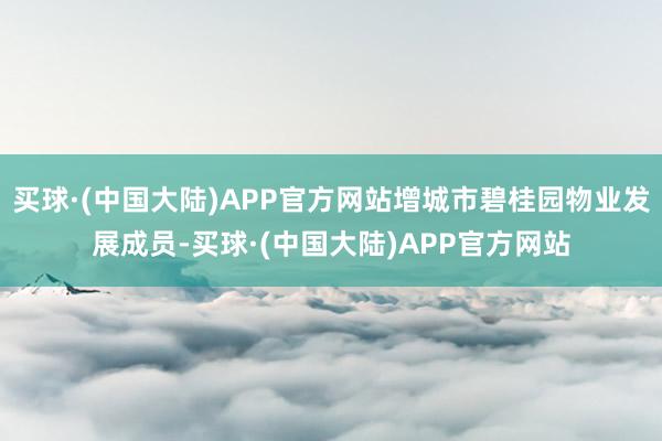 买球·(中国大陆)APP官方网站增城市碧桂园物业发展成员-买球·(中国大陆)APP官方网站