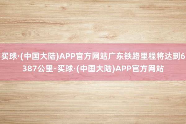 买球·(中国大陆)APP官方网站广东铁路里程将达到6387公里-买球·(中国大陆)APP官方网站