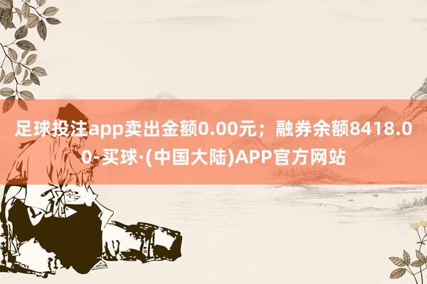 足球投注app卖出金额0.00元；融券余额8418.00-买球·(中国大陆)APP官方网站