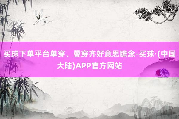 买球下单平台单穿、叠穿齐好意思瞻念-买球·(中国大陆)APP官方网站