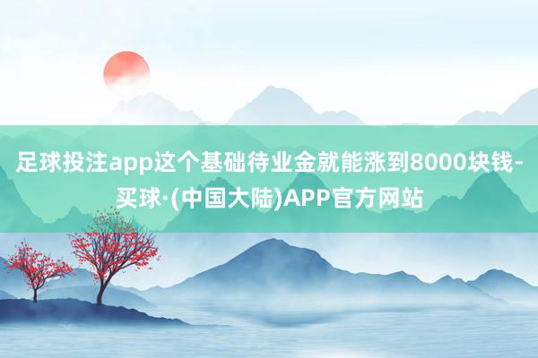 足球投注app这个基础待业金就能涨到8000块钱-买球·(中国大陆)APP官方网站