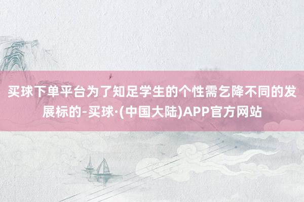买球下单平台　　为了知足学生的个性需乞降不同的发展标的-买球·(中国大陆)APP官方网站