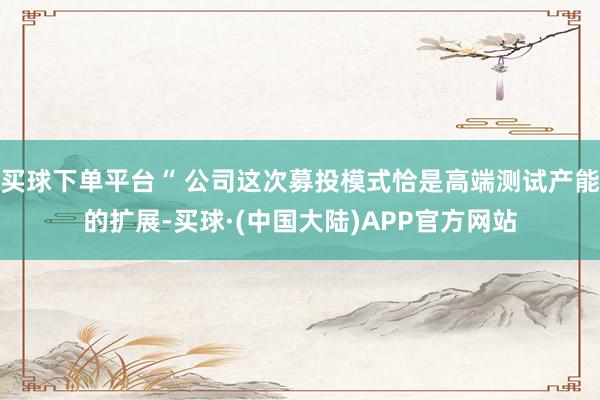 买球下单平台“ 公司这次募投模式恰是高端测试产能的扩展-买球·(中国大陆)APP官方网站