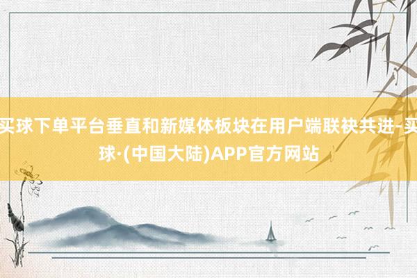 买球下单平台垂直和新媒体板块在用户端联袂共进-买球·(中国大陆)APP官方网站