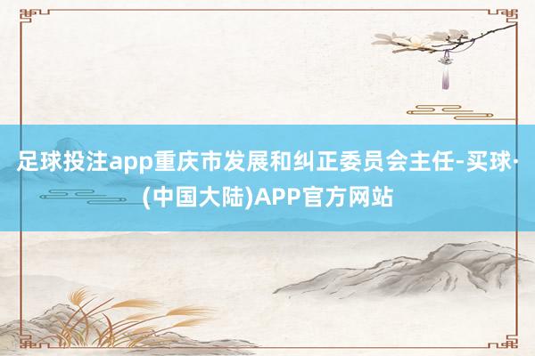 足球投注app重庆市发展和纠正委员会主任-买球·(中国大陆)APP官方网站