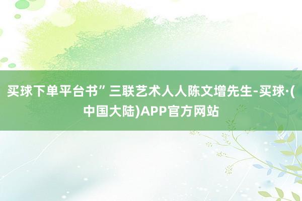 买球下单平台书”三联艺术人人陈文增先生-买球·(中国大陆)APP官方网站