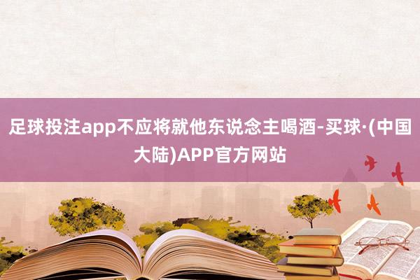 足球投注app不应将就他东说念主喝酒-买球·(中国大陆)APP官方网站
