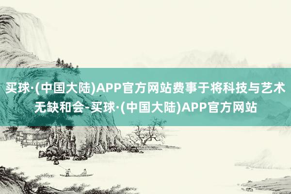 买球·(中国大陆)APP官方网站费事于将科技与艺术无缺和会-买球·(中国大陆)APP官方网站
