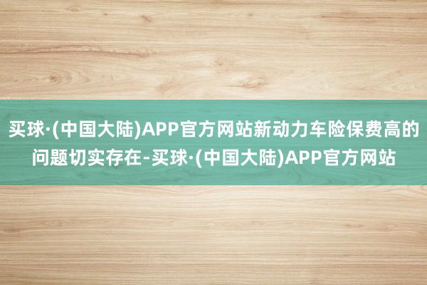 买球·(中国大陆)APP官方网站新动力车险保费高的问题切实存在-买球·(中国大陆)APP官方网站