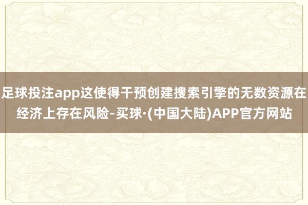 足球投注app这使得干预创建搜索引擎的无数资源在经济上存在风险-买球·(中国大陆)APP官方网站