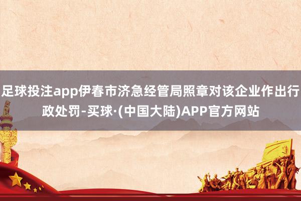 足球投注app伊春市济急经管局照章对该企业作出行政处罚-买球·(中国大陆)APP官方网站