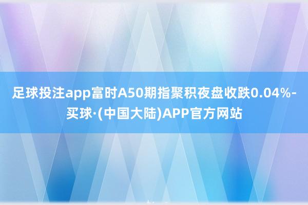 足球投注app富时A50期指聚积夜盘收跌0.04%-买球·(中国大陆)APP官方网站