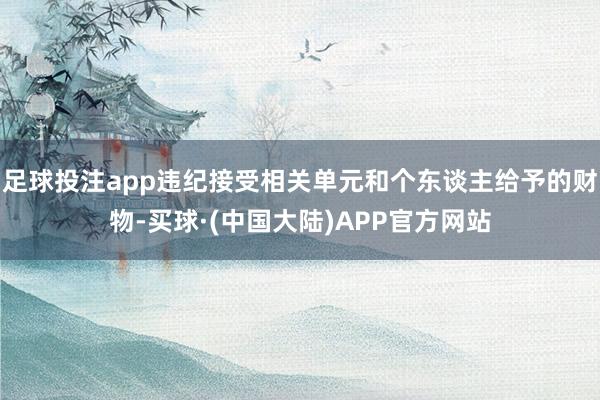 足球投注app违纪接受相关单元和个东谈主给予的财物-买球·(中国大陆)APP官方网站