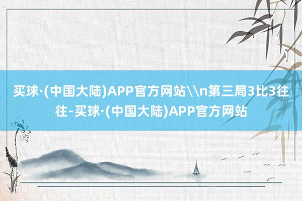 买球·(中国大陆)APP官方网站\n第三局3比3往往-买球·(中国大陆)APP官方网站