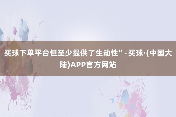 买球下单平台但至少提供了生动性”-买球·(中国大陆)APP官方网站
