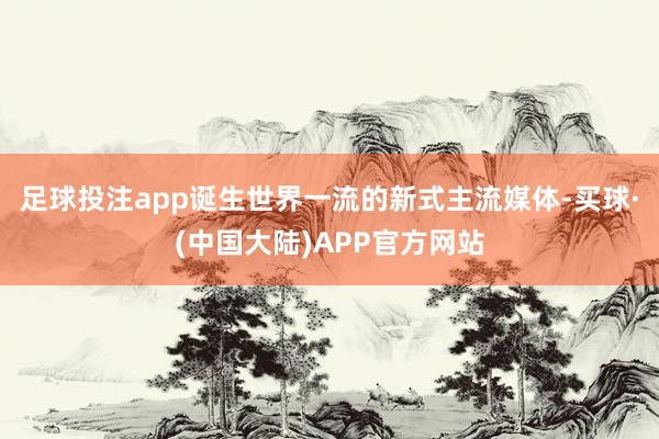 足球投注app诞生世界一流的新式主流媒体-买球·(中国大陆)APP官方网站