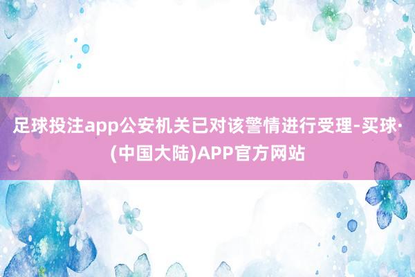 足球投注app公安机关已对该警情进行受理-买球·(中国大陆)APP官方网站