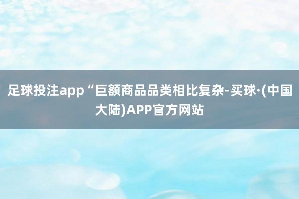 足球投注app“巨额商品品类相比复杂-买球·(中国大陆)APP官方网站