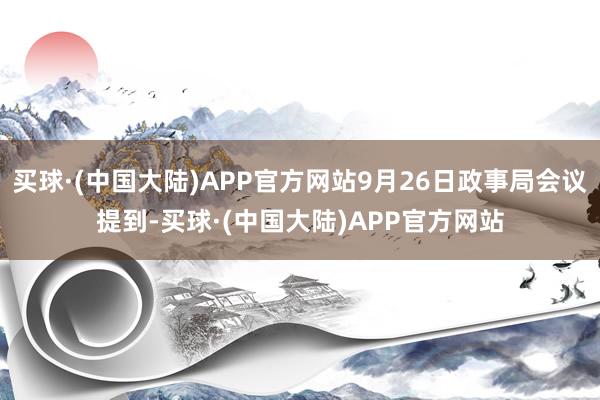 买球·(中国大陆)APP官方网站9月26日政事局会议提到-买球·(中国大陆)APP官方网站