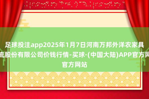 足球投注app2025年1月7日河南万邦外洋农家具物流股份有限公司价钱行情-买球·(中国大陆)APP官方网站