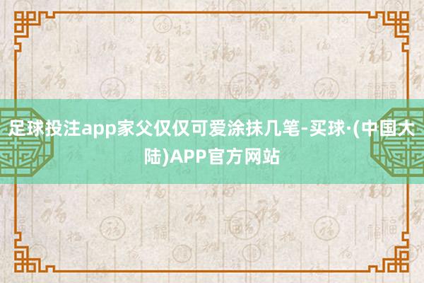 足球投注app家父仅仅可爱涂抹几笔-买球·(中国大陆)APP官方网站